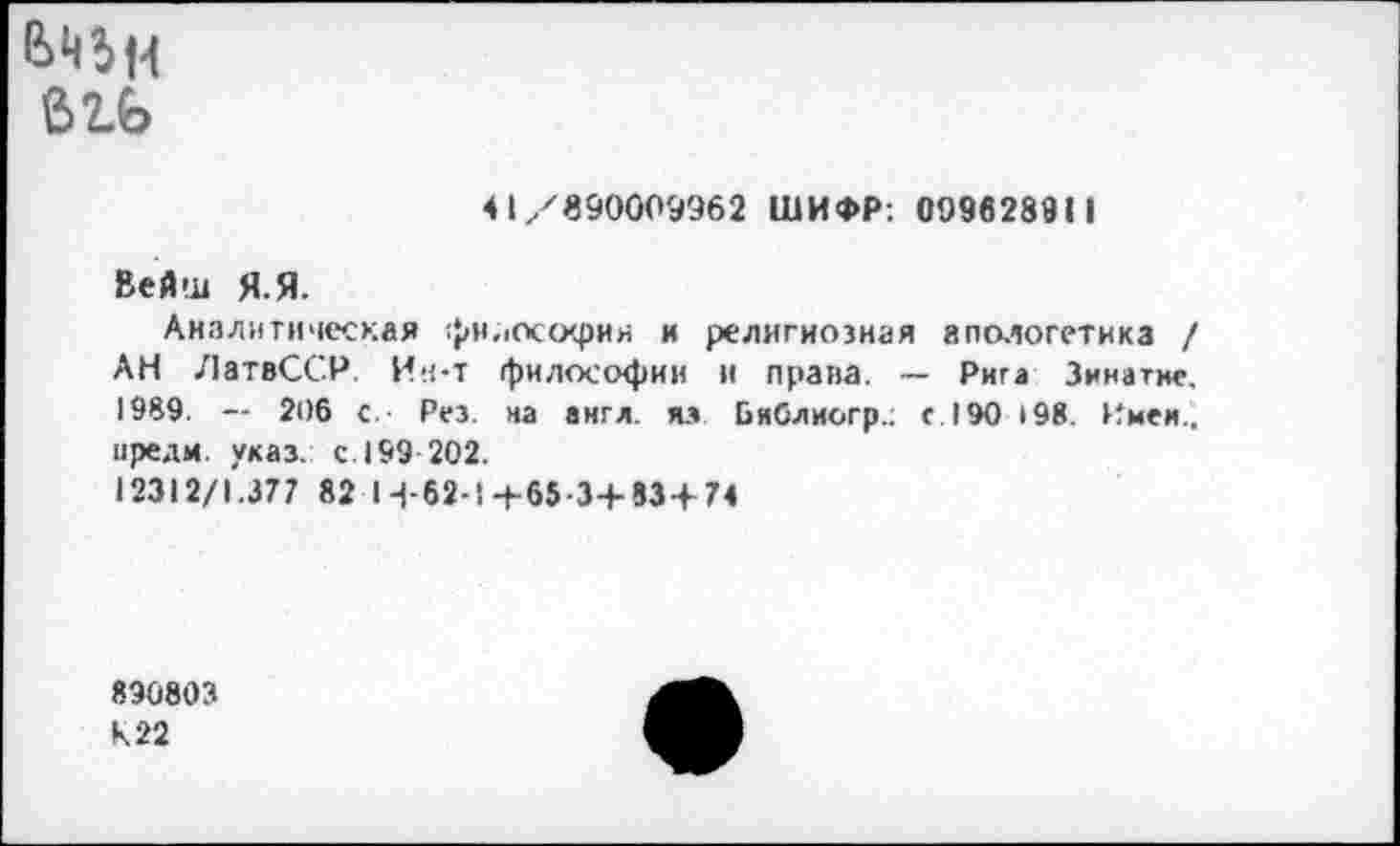 ﻿ЬН5н бгь
41/890009962 ШИФР: 099628911
Вейш Я.Я.
Аналитическая философии и религиозная апологетика / АН ЛатвССР. Ин-т философии и права. — Рига Зинатнс. 1989. — 206 с.- Рез. на англ, яз Бяблиогр.: с. 190 <98. Имей., иредм. указ. с. 199 202.
12312/1.377 82 Н-62-! +65-3+83 + 74
890803 К 22